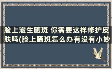 脸上滋生晒斑 你需要这样修护皮肤吗(脸上晒斑怎么办有没有小妙招)